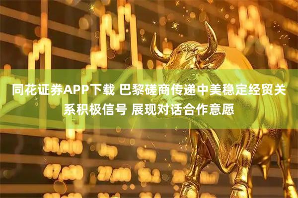 同花证券APP下载 巴黎磋商传递中美稳定经贸关系积极信号 展现对话合作意愿