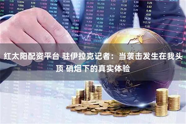 红太阳配资平台 驻伊拉克记者：当袭击发生在我头顶 硝烟下的真实体验