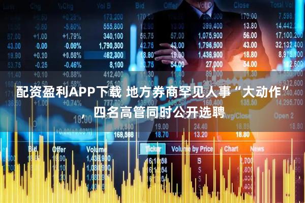 配资盈利APP下载 地方券商罕见人事“大动作”，四名高管同时公开选聘