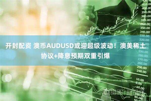 开封配资 澳币AUDUSD或迎超级波动！澳美稀土协议+降息预期双重引爆
