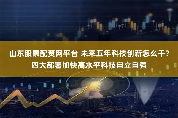 山东股票配资网平台 未来五年科技创新怎么干？四大部署加快高水平科技自立自强