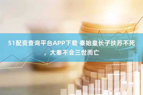 51配资查询平台APP下载 秦始皇长子扶苏不死，大秦不会三世而亡