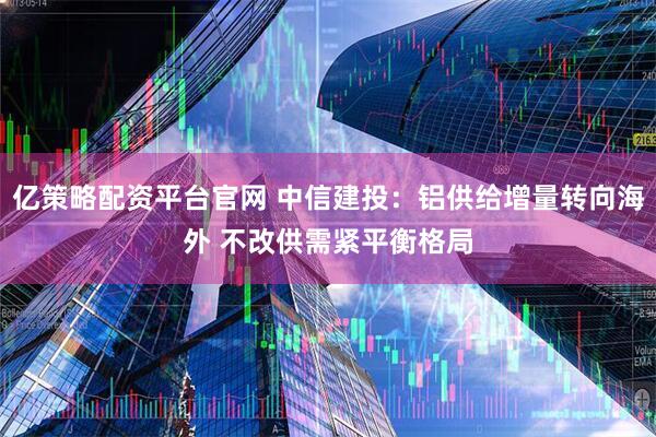 亿策略配资平台官网 中信建投：铝供给增量转向海外 不改供需紧平衡格局