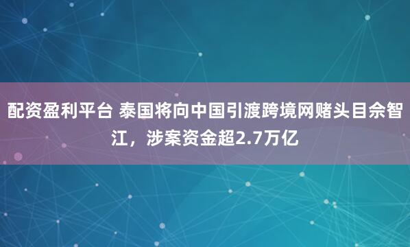 配资盈利平台 泰国将向中国引渡跨境网赌头目佘智江，涉案资金超2.7万亿