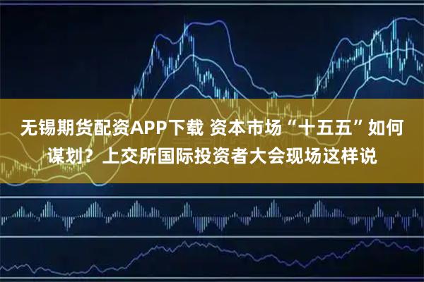 无锡期货配资APP下载 资本市场“十五五”如何谋划？上交所国际投资者大会现场这样说