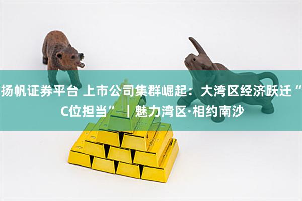 扬帆证券平台 上市公司集群崛起：大湾区经济跃迁“ C位担当” ｜魅力湾区·相约南沙