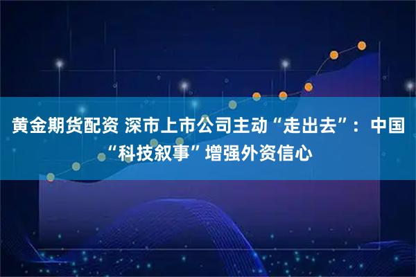 黄金期货配资 深市上市公司主动“走出去”：中国“科技叙事”增强外资信心