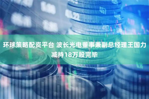 环球策略配资平台 波长光电董事兼副总经理王国力减持18万股完毕