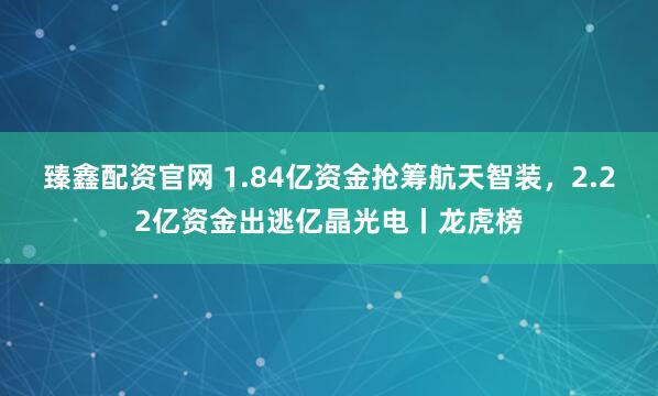 臻鑫配资官网 1.84亿资金抢筹航天智装，2.22亿资金出逃亿晶光电丨龙虎榜