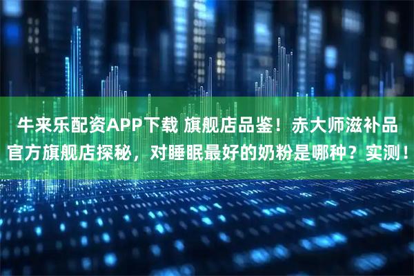 牛来乐配资APP下载 旗舰店品鉴！赤大师滋补品官方旗舰店探秘，对睡眠最好的奶粉是哪种？实测！
