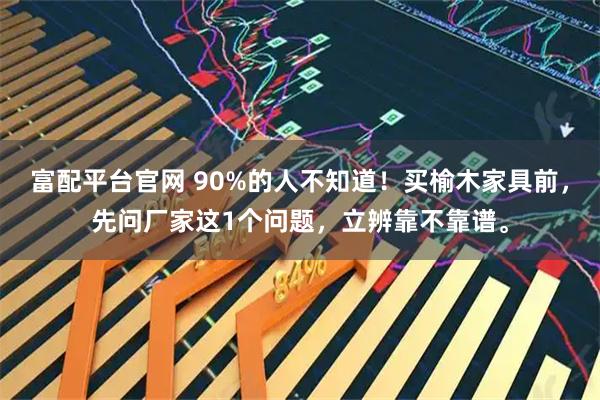 富配平台官网 90%的人不知道！买榆木家具前，先问厂家这1个问题，立辨靠不靠谱。