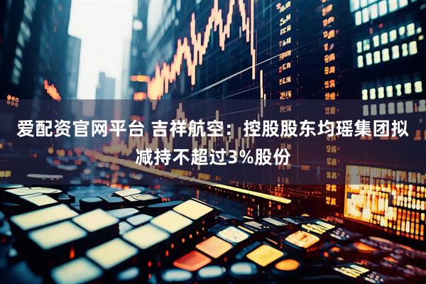 爱配资官网平台 吉祥航空：控股股东均瑶集团拟减持不超过3%股份
