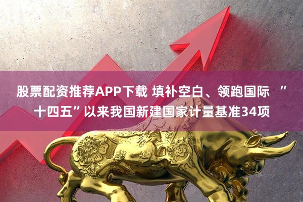 股票配资推荐APP下载 填补空白、领跑国际  “十四五”以来我国新建国家计量基准34项