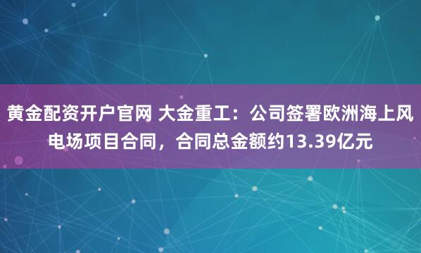 黄金配资开户官网 大金重工：公司签署欧洲海上风电场项目合同，合同总金额约13.39亿元