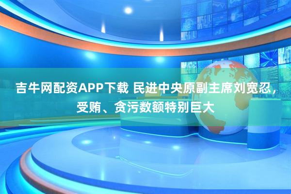 吉牛网配资APP下载 民进中央原副主席刘宽忍，受贿、贪污数额特别巨大