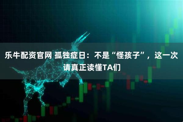乐牛配资官网 孤独症日：不是“怪孩子”，这一次请真正读懂TA们