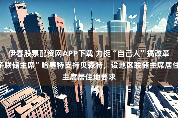 伊春股票配资网APP下载 力挺“自己人”搞改革：“影子联储主席”哈塞特支持贝森特，设地区联储主席居住地要求