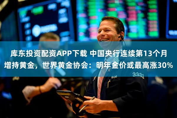 库东投资配资APP下载 中国央行连续第13个月增持黄金，世界黄金协会：明年金价或最高涨30%