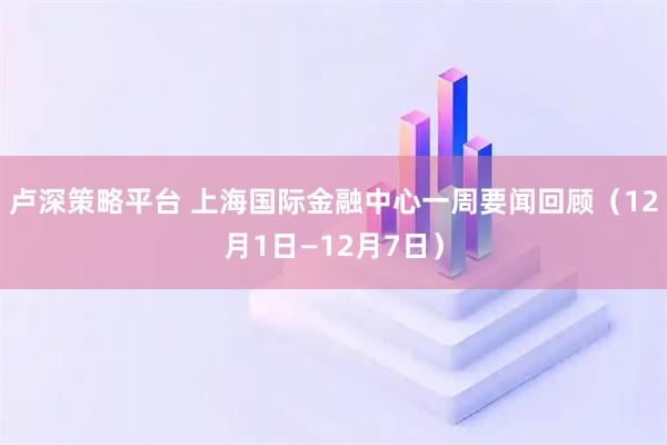 卢深策略平台 上海国际金融中心一周要闻回顾（12月1日—12月7日）