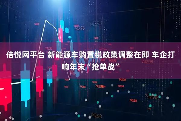 倍悦网平台 新能源车购置税政策调整在即 车企打响年末“抢单战”