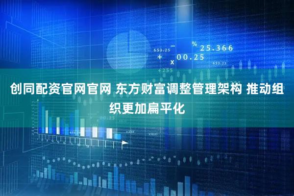 创同配资官网官网 东方财富调整管理架构 推动组织更加扁平化