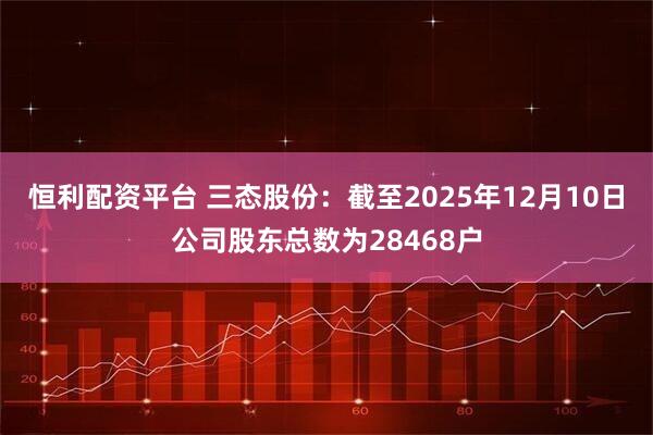 恒利配资平台 三态股份：截至2025年12月10日公司股东总数为28468户