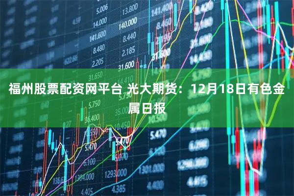 福州股票配资网平台 光大期货：12月18日有色金属日报