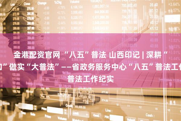 金港配资官网 “八五”普法 山西印记 | 深耕“小窗口”做实“大普法”——省政务服务中心“八五”普法工作纪实