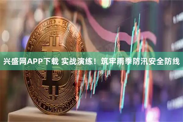 兴盛网APP下载 实战演练！筑牢雨季防汛安全防线