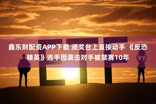 鑫东财配资APP下载 颁奖台上直接动手 《反恐精英》选手因袭击对手被禁赛10年
