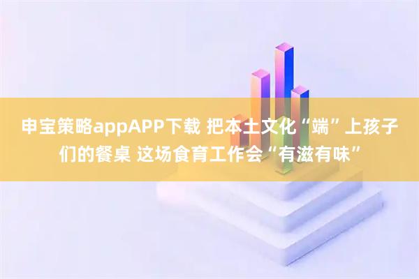 申宝策略appAPP下载 把本土文化“端”上孩子们的餐桌 这场食育工作会“有滋有味”