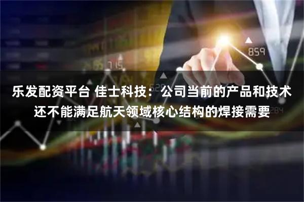 乐发配资平台 佳士科技：公司当前的产品和技术还不能满足航天领域核心结构的焊接需要