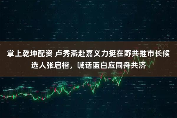 掌上乾坤配资 卢秀燕赴嘉义力挺在野共推市长候选人张启楷，喊话蓝白应同舟共济