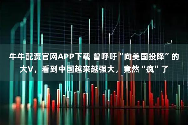 牛牛配资官网APP下载 曾呼吁“向美国投降”的大V，看到中国越来越强大，竟然“疯”了
