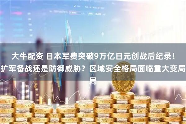 大牛配资 日本军费突破9万亿日元创战后纪录！扩军备战还是防御威胁？区域安全格局面临重大变局