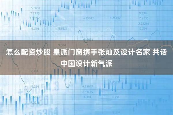 怎么配资炒股 皇派门窗携手张灿及设计名家 共话中国设计新气派