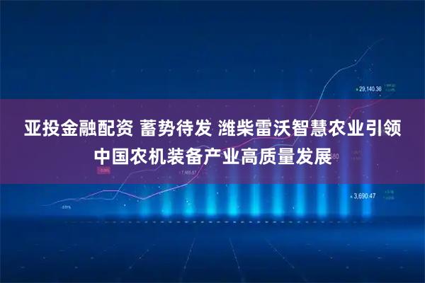 亚投金融配资 蓄势待发 潍柴雷沃智慧农业引领中国农机装备产业高质量发展