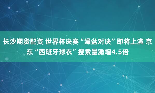 长沙期货配资 世界杯决赛“澡盆对决”即将上演 京东“西班牙球衣”搜索量激增4.5倍