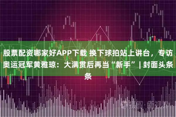 股票配资哪家好APP下载 换下球拍站上讲台，专访奥运冠军黄雅琼：大满贯后再当“新手” | 封面头条