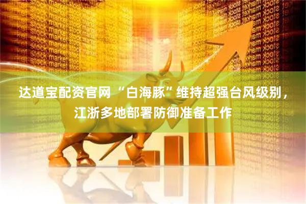 达道宝配资官网 “白海豚”维持超强台风级别，江浙多地部署防御准备工作